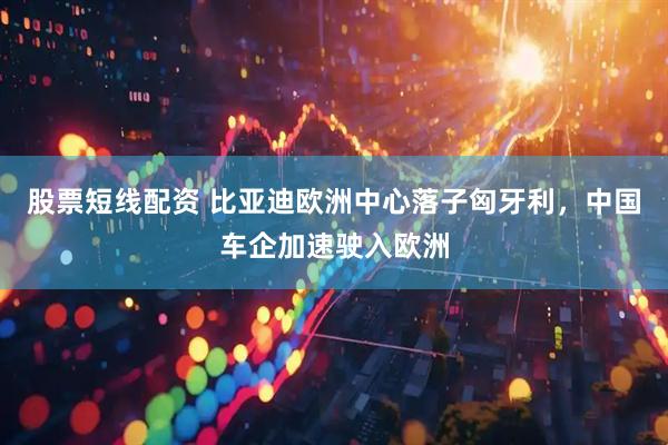股票短线配资 比亚迪欧洲中心落子匈牙利，中国车企加速驶入欧洲