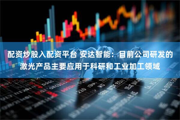 配资炒股入配资平台 安达智能：目前公司研发的激光产品主要应用于科研和工业加工领域
