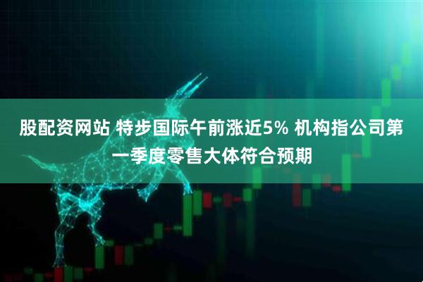 股配资网站 特步国际午前涨近5% 机构指公司第一季度零售大体符合预期