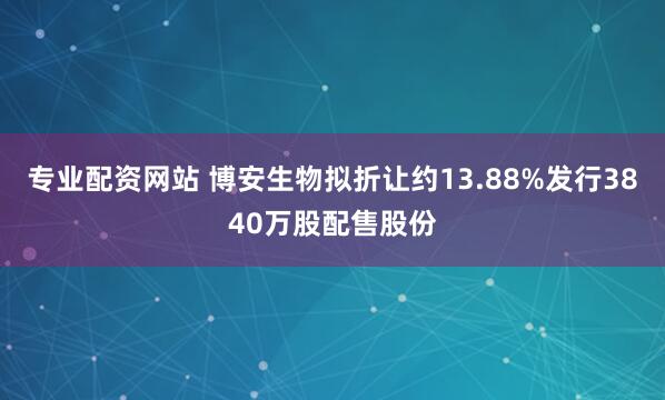 专业配资网站 博安生物拟折让约13.88%发行3840万股配售股份