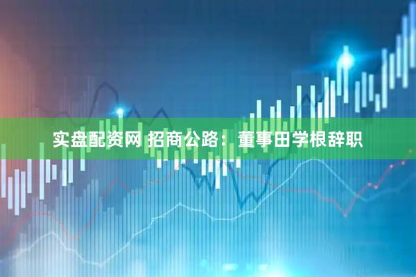 实盘配资网 招商公路：董事田学根辞职