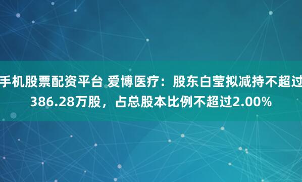 手机股票配资平台 爱博医疗：股东白莹拟减持不超过386.28万股，占总股本比例不超过2.00%
