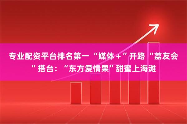 专业配资平台排名第一 “媒体＋”开路 “荔友会”搭台：“东方爱情果”甜蜜上海滩
