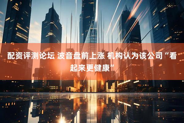 配资评测论坛 波音盘前上涨 机构认为该公司“看起来更健康”
