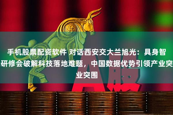手机股票配资软件 对话西安交大兰旭光：具身智能研修会破解科技落地难题，中国数据优势引领产业突围