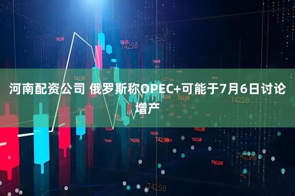 河南配资公司 俄罗斯称OPEC+可能于7月6日讨论增产