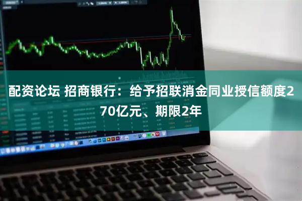 配资论坛 招商银行：给予招联消金同业授信额度270亿元、期限2年