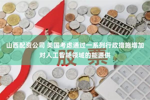 山西配资公司 美国考虑通过一系列行政措施增加对人工智能领域的能源供