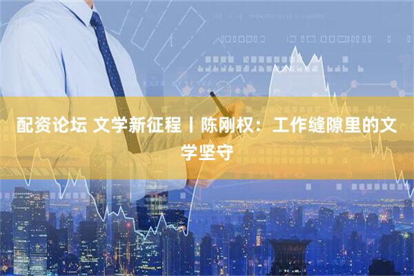 配资论坛 文学新征程丨陈刚权：工作缝隙里的文学坚守