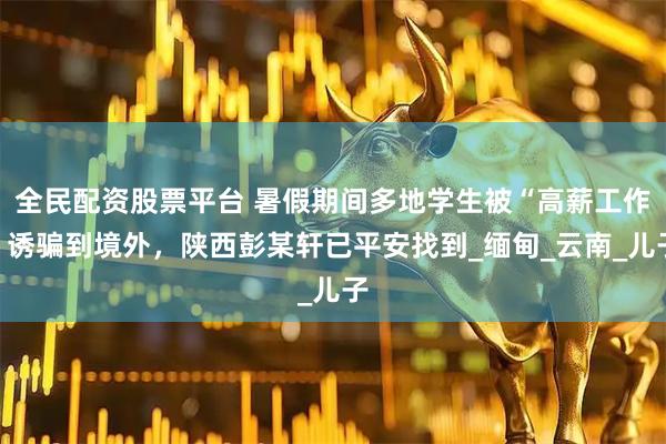 全民配资股票平台 暑假期间多地学生被“高薪工作”诱骗到境外，陕西彭某轩已平安找到_缅甸_云南_儿子