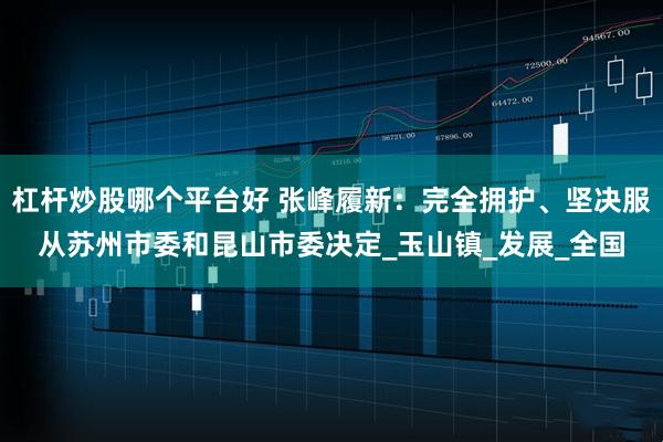 杠杆炒股哪个平台好 张峰履新：完全拥护、坚决服从苏州市委和昆山市委决定_玉山镇_发展_全国