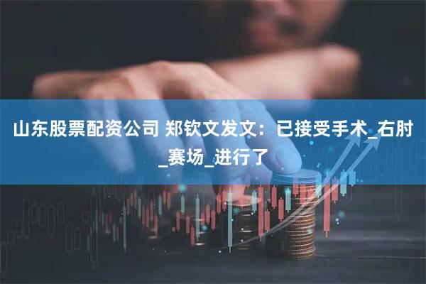 山东股票配资公司 郑钦文发文：已接受手术_右肘_赛场_进行了
