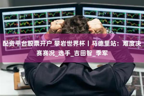 配资平台股票开户 攀岩世界杯丨马德里站：难度决赛赛况_选手_吉田智_季军