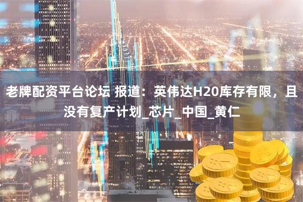 老牌配资平台论坛 报道：英伟达H20库存有限，且没有复产计划_芯片_中国_黄仁