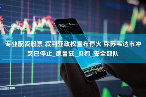 专业配资股票 叙利亚政权宣布停火 称苏韦达市冲突已停止_德鲁兹_贝都_安全部队