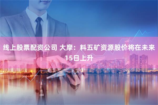 线上股票配资公司 大摩：料五矿资源股价将在未来15日上升